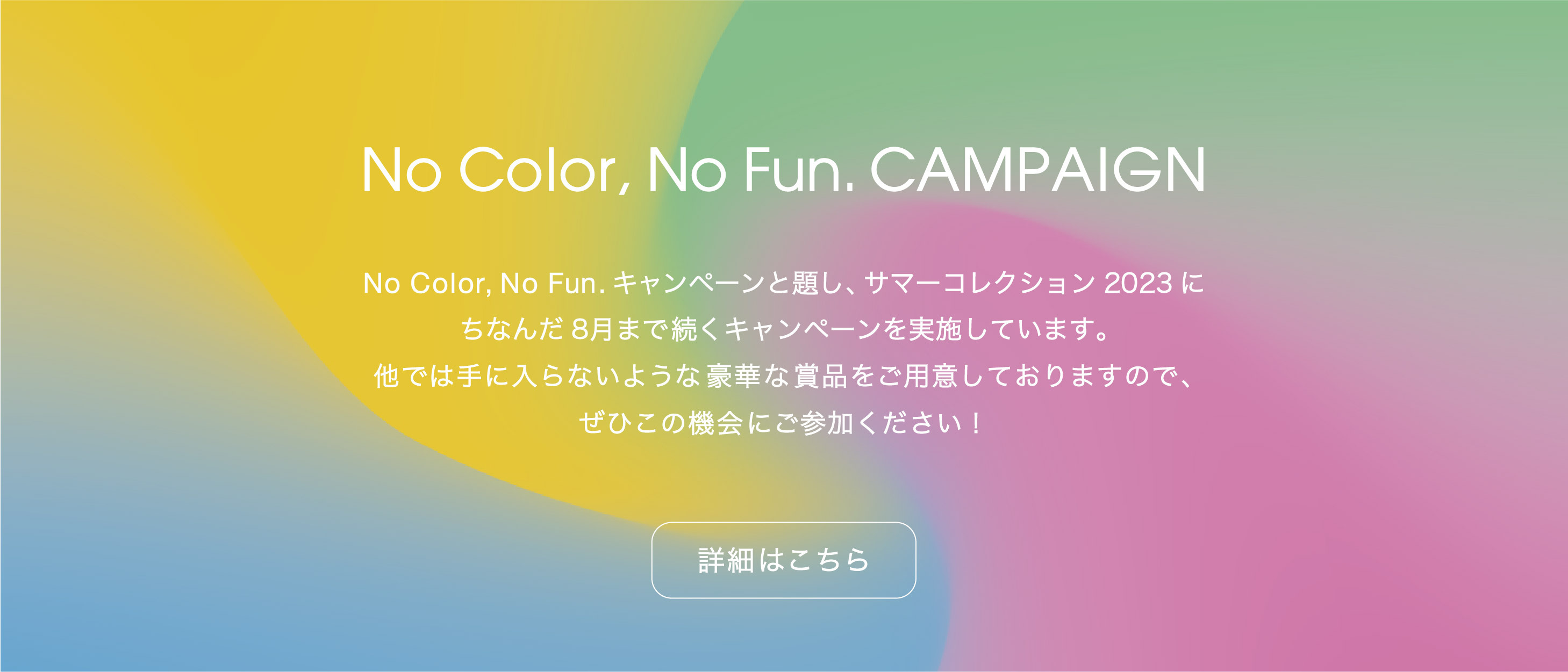 No Color, No fun. CAMPAIGN：No Color, No Fun.キャンペーンと題し、サマーコレクション2023にちなんだ8月まで続くキャンペーンを実施しています。他では手に入らないような豪華な賞品をご用意しておりますので、ぜひこの機会に参加してみてください！詳細はこちら